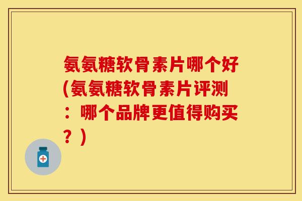 氨氨糖软骨素片哪个好(氨氨糖软骨素片评测：哪个品牌更值得购买？)