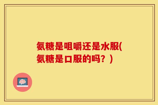 氨糖是咀嚼还是水服(氨糖是口服的吗？)