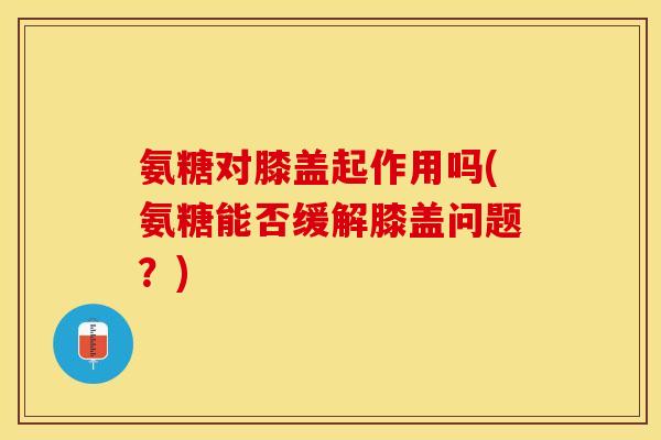 氨糖对膝盖起作用吗(氨糖能否缓解膝盖问题？)