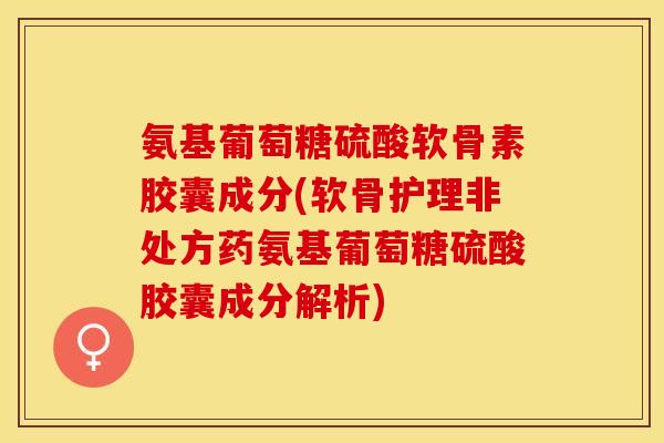 氨基葡萄糖硫酸软骨素胶囊成分(软骨护理非处方药氨基葡萄糖硫酸胶囊成分解析)