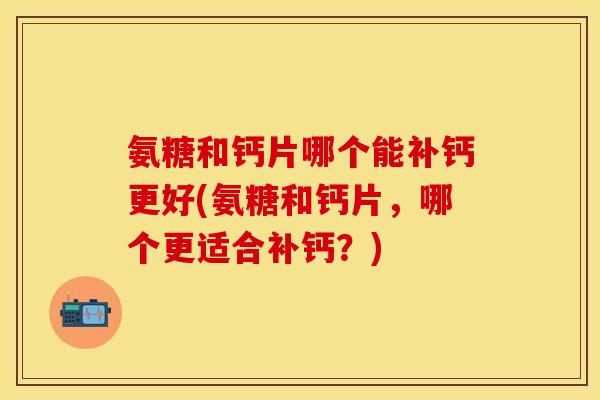 氨糖和钙片哪个能补钙更好(氨糖和钙片，哪个更适合补钙？)-第1张图片-关节保镖