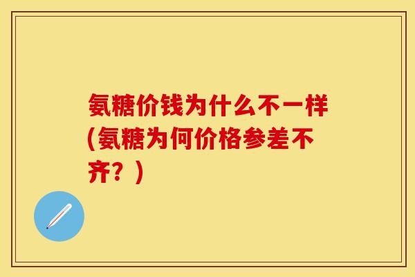 氨糖价钱为什么不一样(氨糖为何价格参差不齐？)