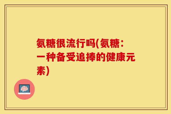 氨糖很流行吗(氨糖：一种备受追捧的健康元素)