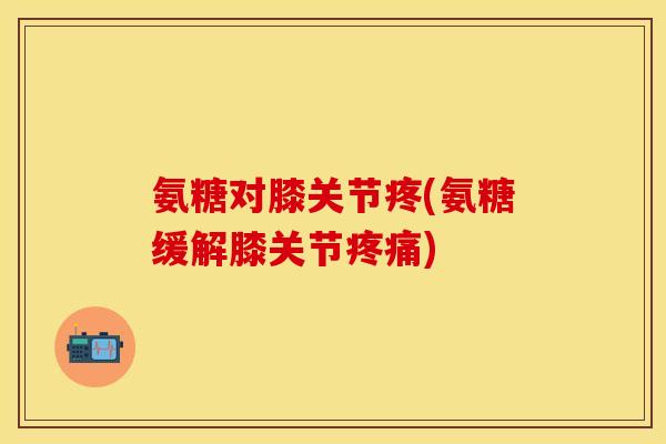 氨糖对膝关节疼(氨糖缓解膝关节疼痛)