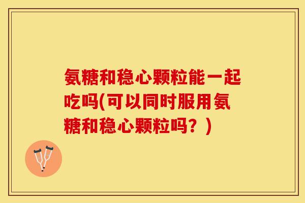 氨糖和稳心颗粒能一起吃吗(可以同时服用氨糖和稳心颗粒吗？)