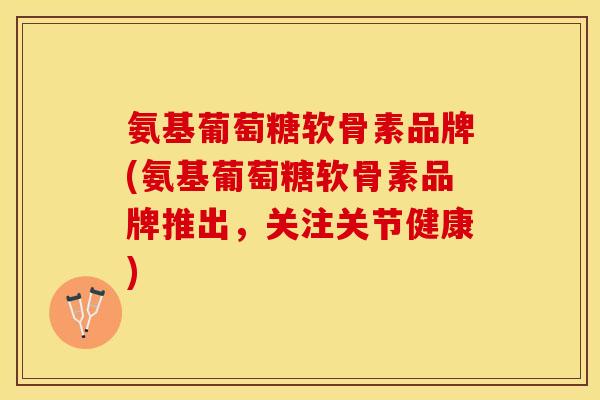 氨基葡萄糖软骨素品牌(氨基葡萄糖软骨素品牌推出，关注关节健康)
