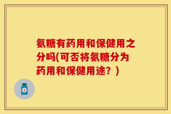 氨糖有药用和保健用之分吗(可否将氨糖分为药用和保健用途？)