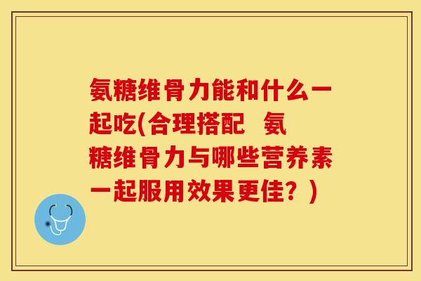 氨糖维骨力能和什么一起吃(合理搭配  氨糖维骨力与哪些营养素一起服用效果更佳？)