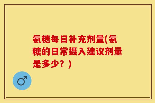氨糖每日补充剂量(氨糖的日常摄入建议剂量是多少？)