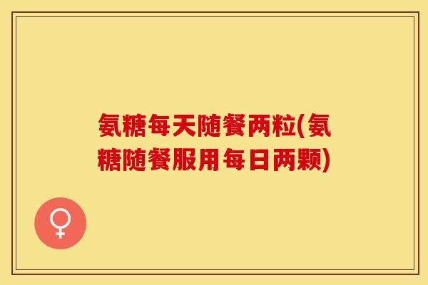 氨糖每天随餐两粒(氨糖随餐服用每日两颗)