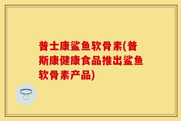 普士康鲨鱼软骨素(普斯康健康食品推出鲨鱼软骨素产品)