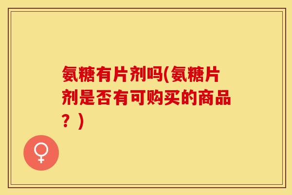 氨糖有片剂吗(氨糖片剂是否有可购买的商品？)