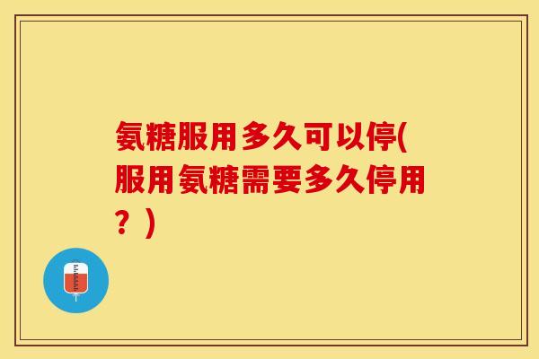 氨糖服用多久可以停(服用氨糖需要多久停用？)