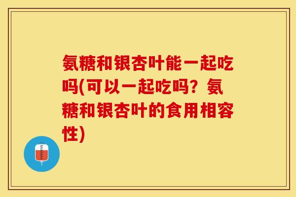 氨糖和银杏叶能一起吃吗(可以一起吃吗？氨糖和银杏叶的食用相容性)