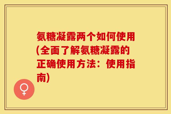 氨糖凝露两个如何使用(全面了解氨糖凝露的正确使用方法：使用指南)