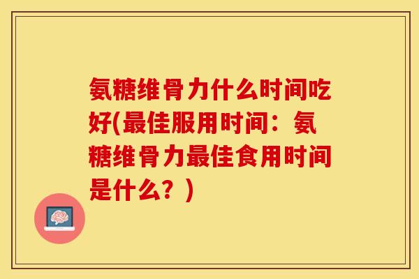 氨糖维骨力什么时间吃好(最佳服用时间：氨糖维骨力最佳食用时间是什么？)