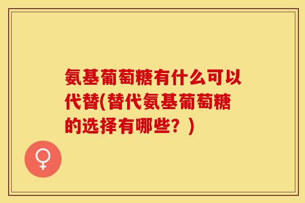 氨基葡萄糖有什么可以代替(替代氨基葡萄糖的选择有哪些？)