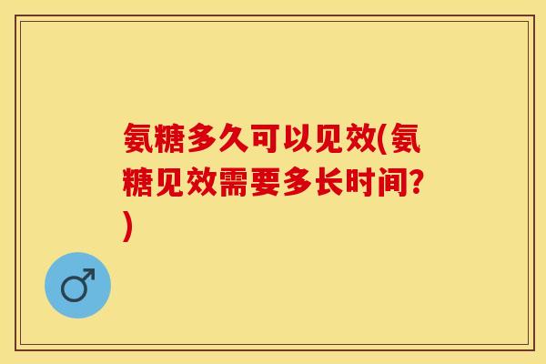 氨糖多久可以见效(氨糖见效需要多长时间？)-第1张图片-关节保镖