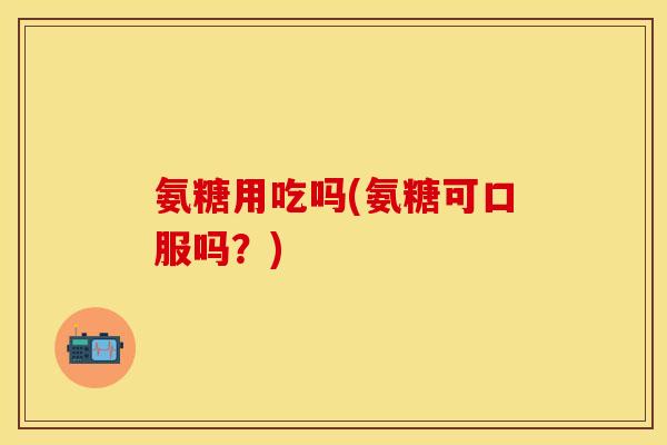 氨糖用吃吗(氨糖可口服吗？)