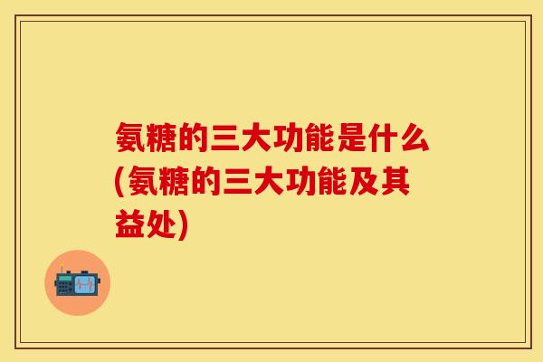 氨糖的三大功能是什么(氨糖的三大功能及其益处)