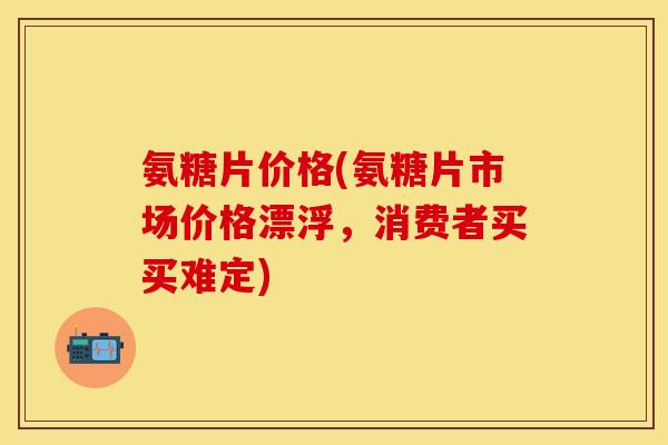 氨糖片价格(氨糖片市场价格漂浮，消费者买买难定)