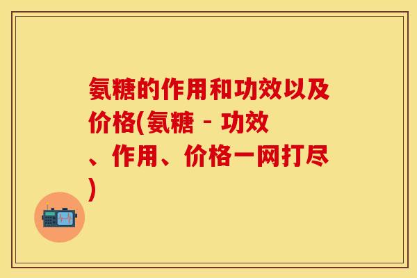氨糖的作用和功效以及价格(氨糖 - 功效、作用、价格一网打尽)