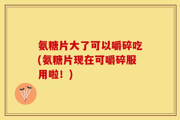 氨糖片大了可以嚼碎吃(氨糖片现在可嚼碎服用啦！)-第1张图片-关节保镖