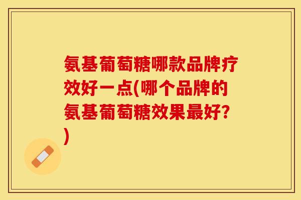 氨基葡萄糖哪款品牌疗效好一点(哪个品牌的氨基葡萄糖效果最好？)