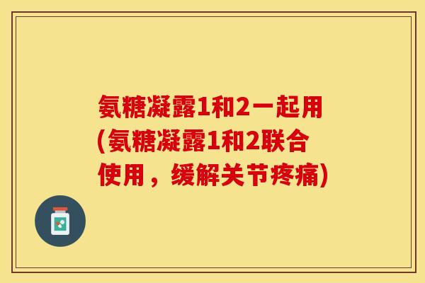 氨糖凝露1和2一起用(氨糖凝露1和2联合使用，缓解关节疼痛)