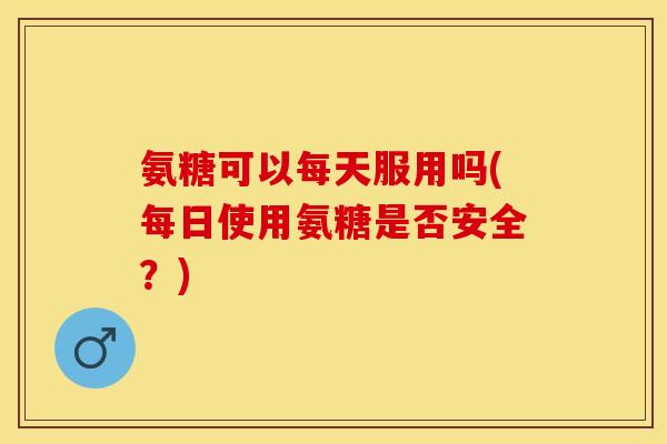 氨糖可以每天服用吗(每日使用氨糖是否安全？)