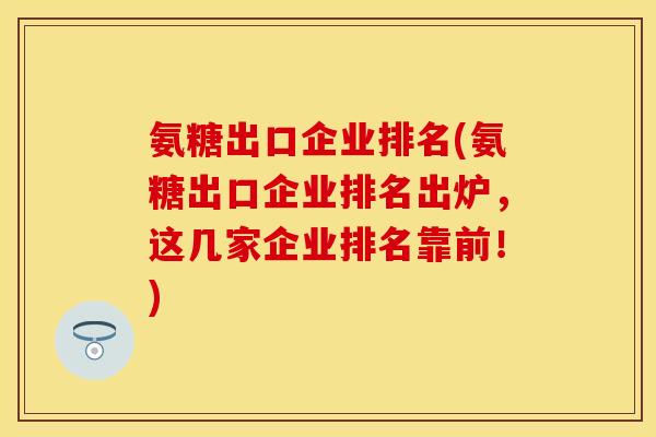 氨糖出口企业排名(氨糖出口企业排名出炉，这几家企业排名靠前！)