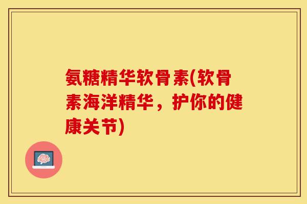 氨糖精华软骨素(软骨素海洋精华，护你的健康关节)