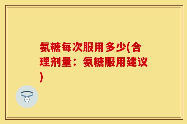 氨糖每次服用多少(合理剂量：氨糖服用建议)