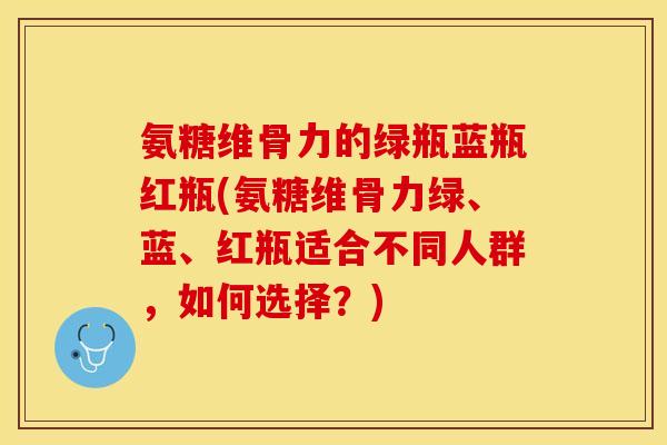 氨糖维骨力的绿瓶蓝瓶红瓶(氨糖维骨力绿、蓝、红瓶适合不同人群，如何选择？)