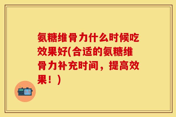 氨糖维骨力什么时候吃效果好(合适的氨糖维骨力补充时间，提高效果！)