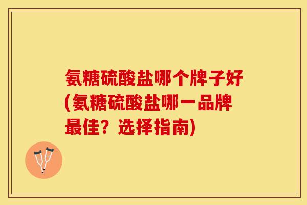 氨糖硫酸盐哪个牌子好(氨糖硫酸盐哪一品牌最佳？选择指南)