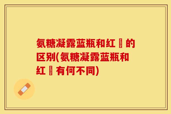 氨糖凝露蓝瓶和红甁的区别(氨糖凝露蓝瓶和红甁有何不同)