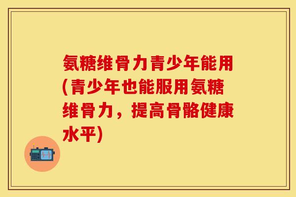 氨糖维骨力青少年能用(青少年也能服用氨糖维骨力，提高骨骼健康水平)