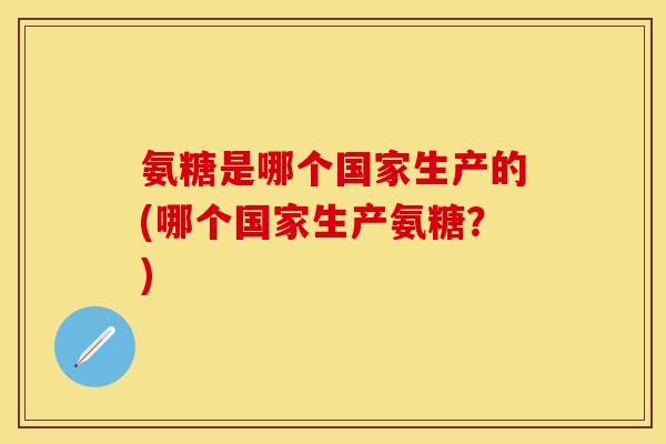 氨糖是哪个国家生产的(哪个国家生产氨糖？)