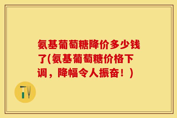 氨基葡萄糖降价多少钱了(氨基葡萄糖价格下调，降幅令人振奋！)