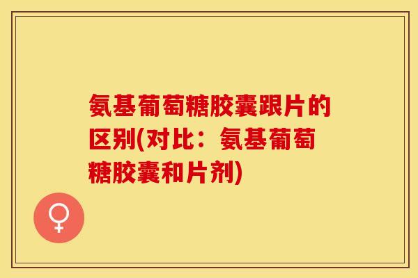 氨基葡萄糖胶囊跟片的区别(对比：氨基葡萄糖胶囊和片剂)