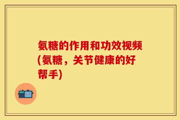 氨糖的作用和功效视频(氨糖，关节健康的好帮手)-第1张图片-关节保镖