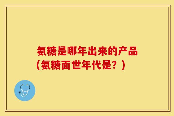氨糖是哪年出来的产品(氨糖面世年代是？)