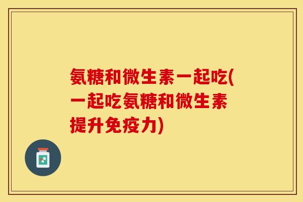 氨糖和微生素一起吃(一起吃氨糖和微生素 提升免疫力)