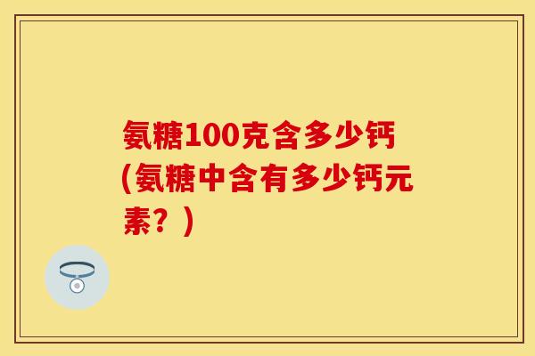 氨糖100克含多少钙(氨糖中含有多少钙元素？)