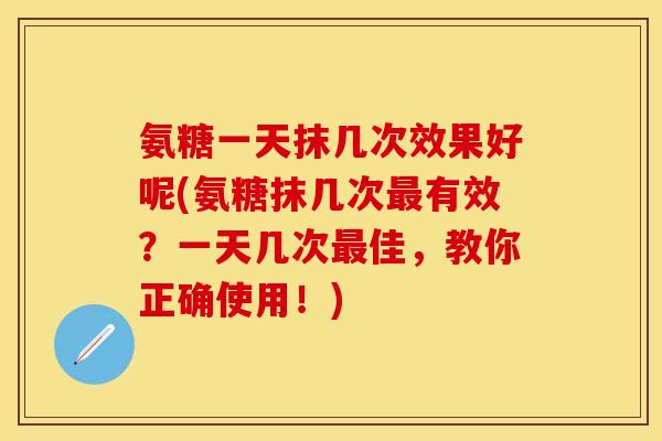 氨糖一天抹几次效果好呢(氨糖抹几次最有效？一天几次最佳，教你正确使用！)