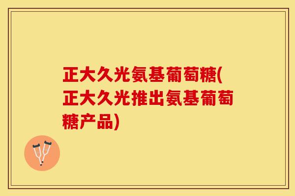 正大久光氨基葡萄糖(正大久光推出氨基葡萄糖产品)