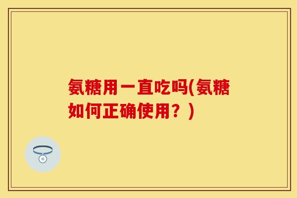氨糖用一直吃吗(氨糖如何正确使用？)