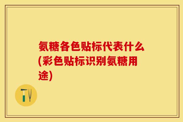 氨糖各色贴标代表什么(彩色贴标识别氨糖用途)