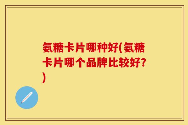 氨糖卡片哪种好(氨糖卡片哪个品牌比较好？)